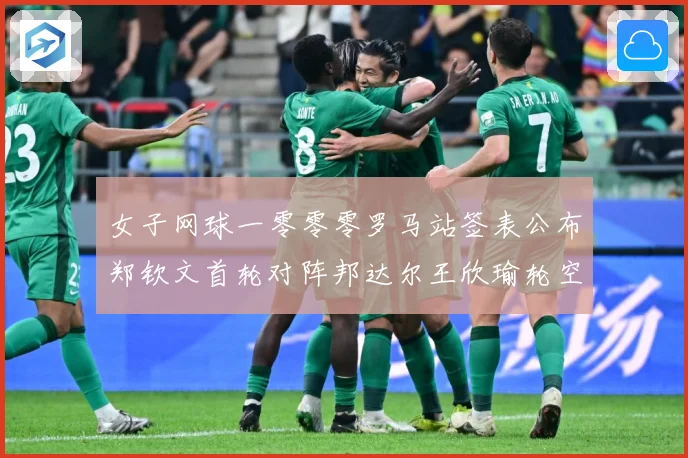 女子网球一零零零罗马站签表公布郑钦文首轮对阵邦达尔王欣瑜轮空赛场观察：最新赛事动态与深度分析
