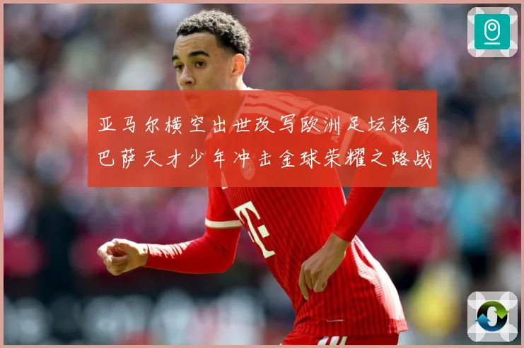 亚马尔横空出世改写欧洲足坛格局巴萨天才少年冲击金球荣耀之路战术观察：最新赛事动态与深度分析