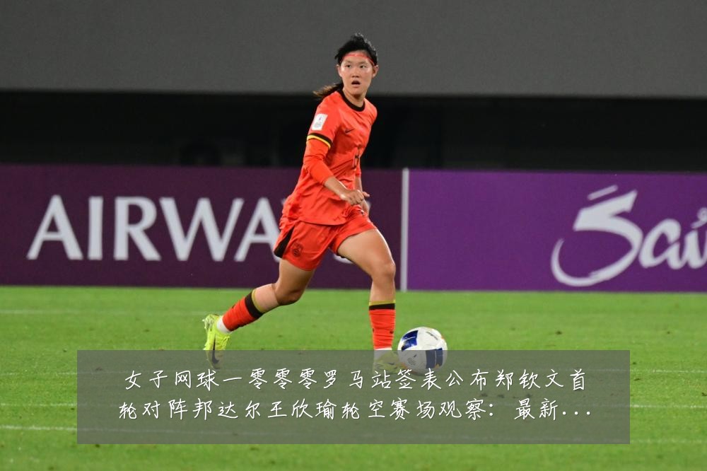 女子网球一零零零罗马站签表公布郑钦文首轮对阵邦达尔王欣瑜轮空赛场观察:最新赛事动态与深度分析