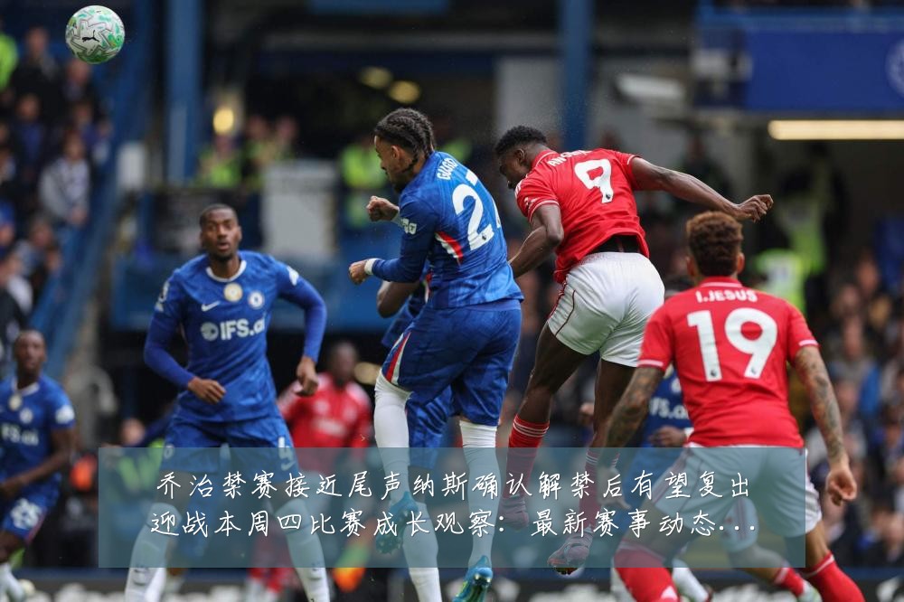 乔治禁赛接近尾声纳斯确认解禁后有望复出迎战本周四比赛成长观察:最新赛事动态与深度分析